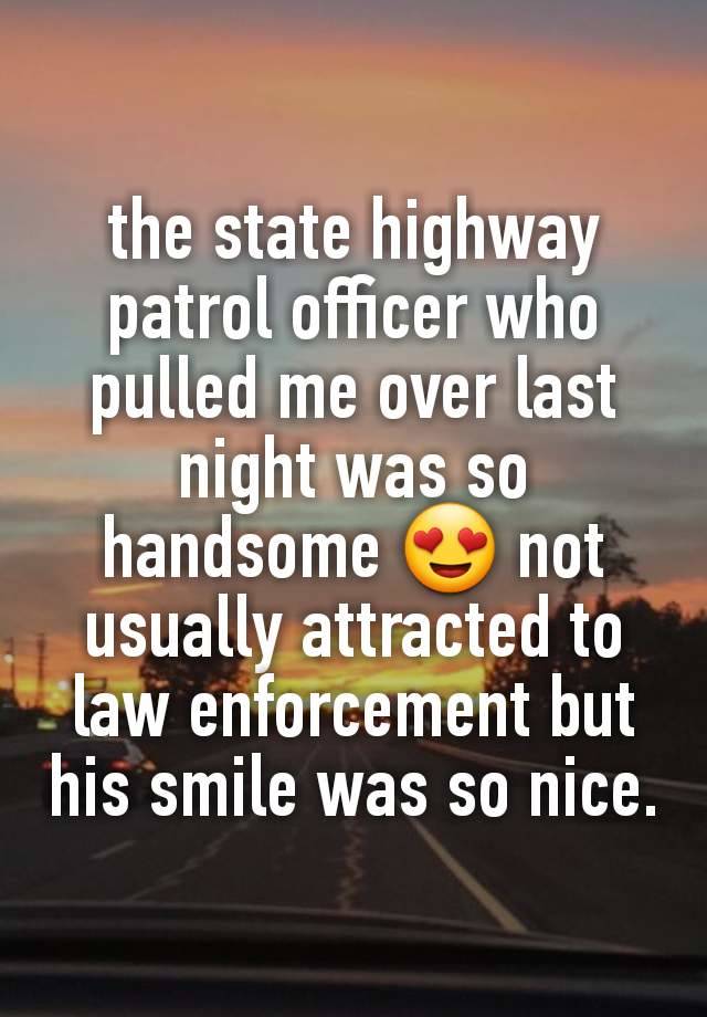 the state highway patrol officer who pulled me over last night was so handsome 😍 not usually attracted to law enforcement but his smile was so nice.