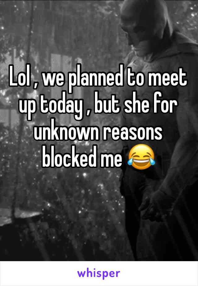 Lol , we planned to meet up today , but she for unknown reasons blocked me 😂