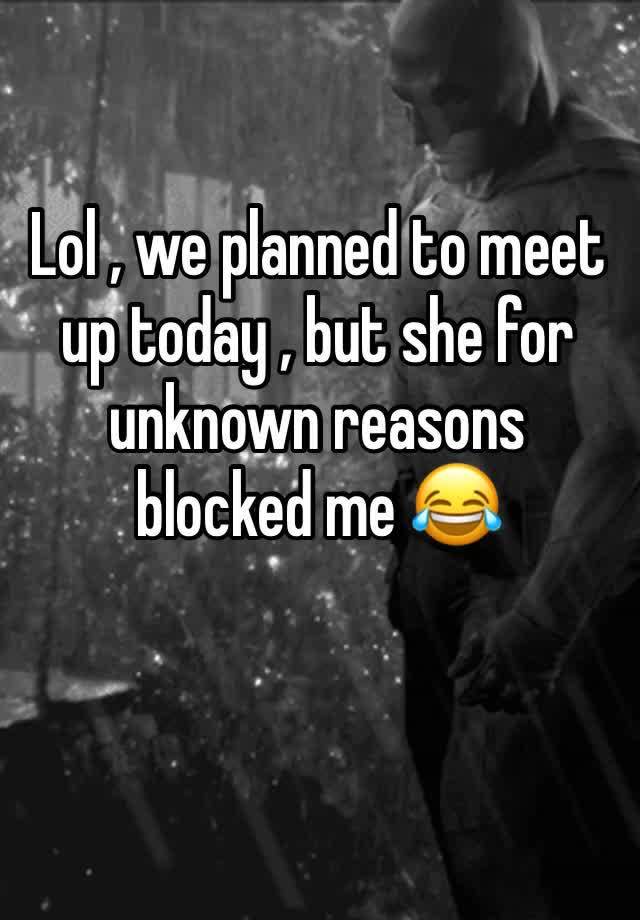 Lol , we planned to meet up today , but she for unknown reasons blocked me 😂