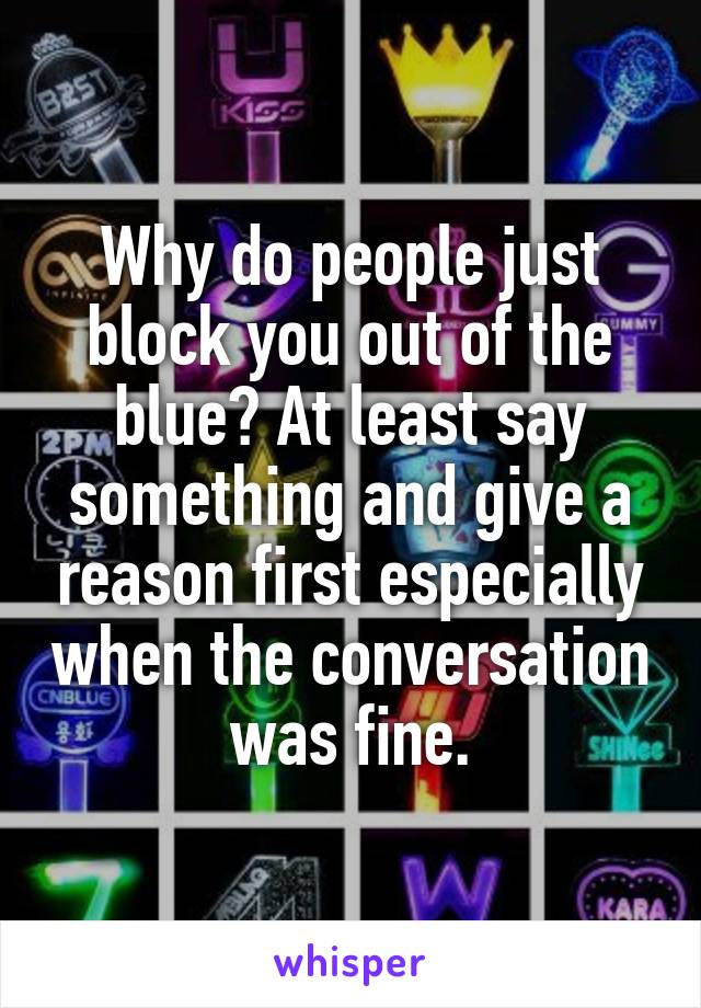 Why do people just block you out of the blue? At least say something and give a reason first especially when the conversation was fine.