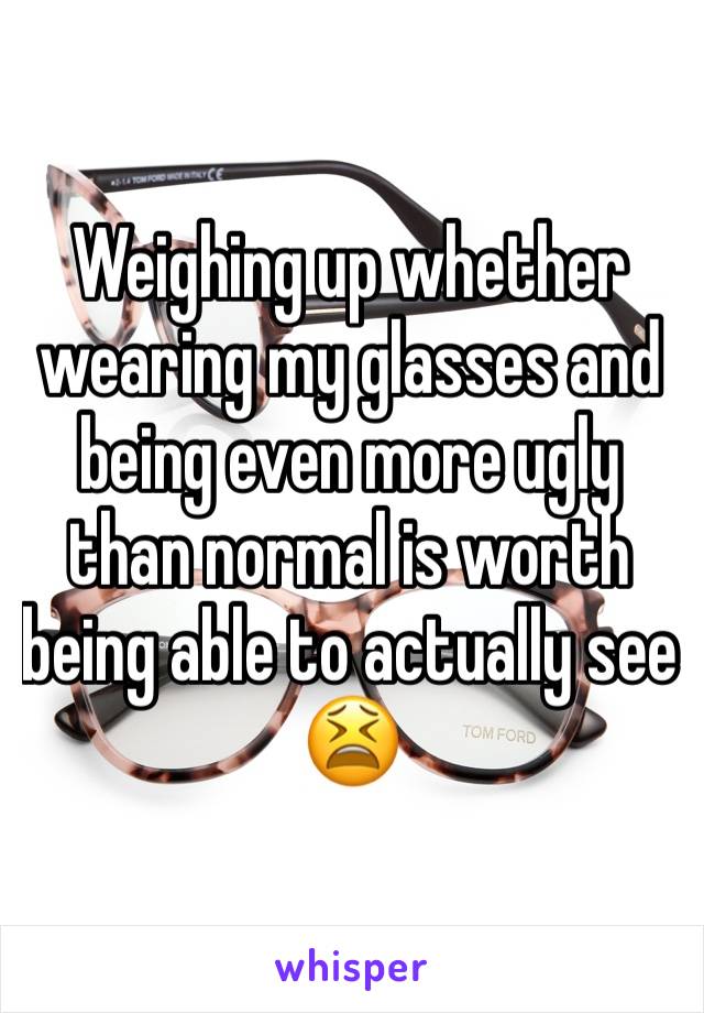 Weighing up whether wearing my glasses and being even more ugly than normal is worth being able to actually see 😫