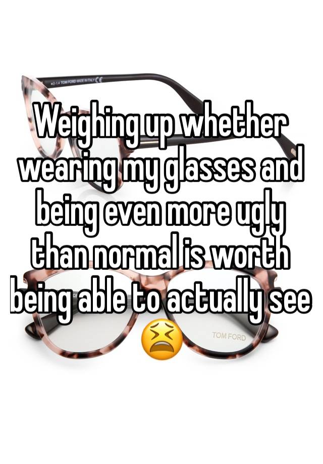 Weighing up whether wearing my glasses and being even more ugly than normal is worth being able to actually see 😫