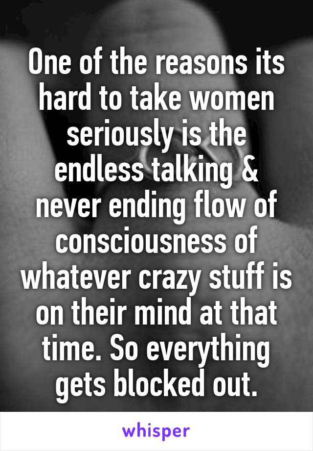 One of the reasons its hard to take women seriously is the endless talking & never ending flow of consciousness of whatever crazy stuff is on their mind at that time. So everything gets blocked out.