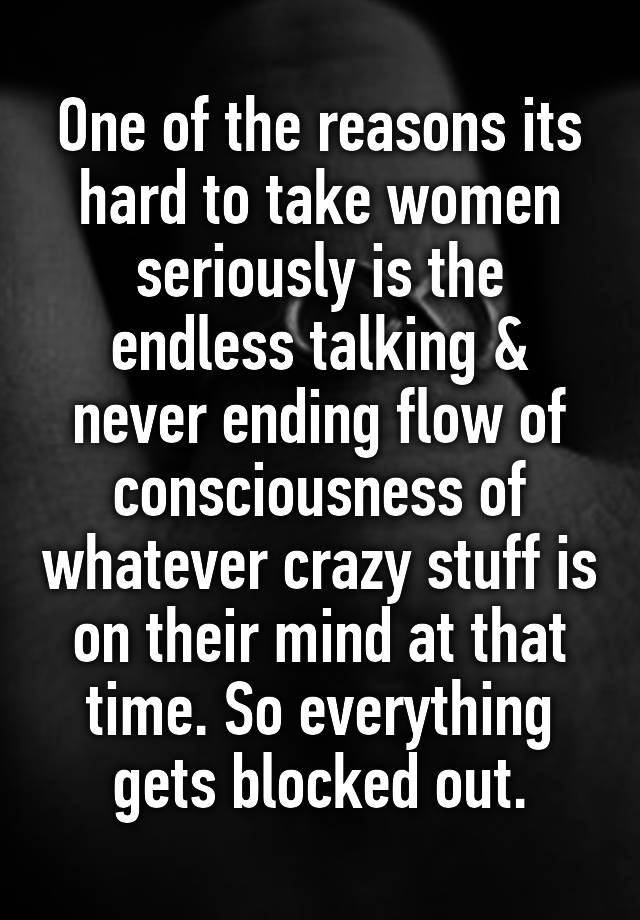 One of the reasons its hard to take women seriously is the endless talking & never ending flow of consciousness of whatever crazy stuff is on their mind at that time. So everything gets blocked out.