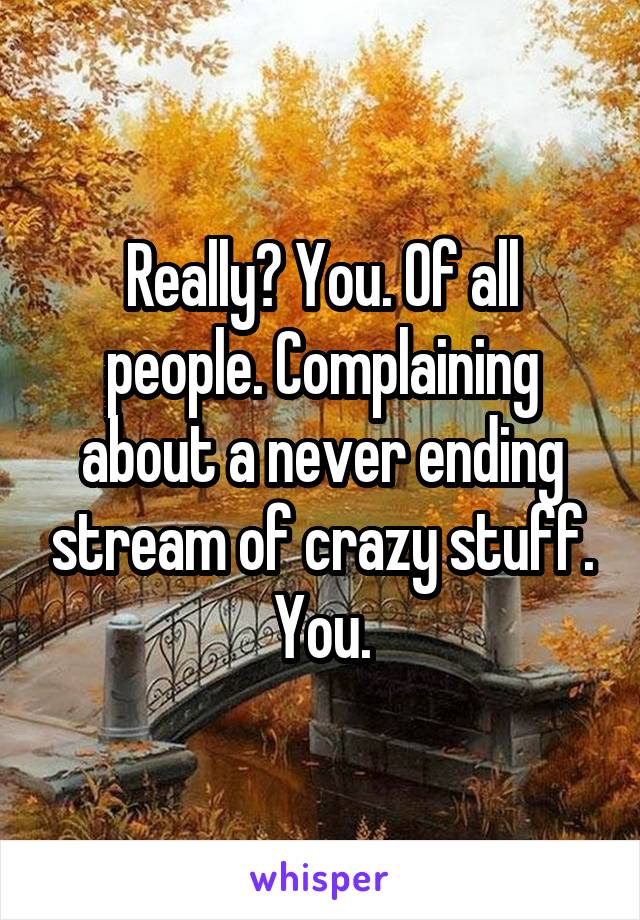 Really? You. Of all people. Complaining about a never ending stream of crazy stuff.
You.