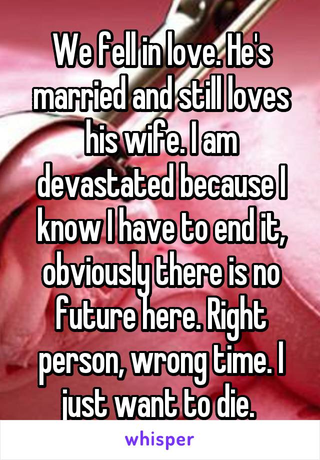 We fell in love. He's married and still loves his wife. I am devastated because I know I have to end it, obviously there is no future here. Right person, wrong time. I just want to die. 