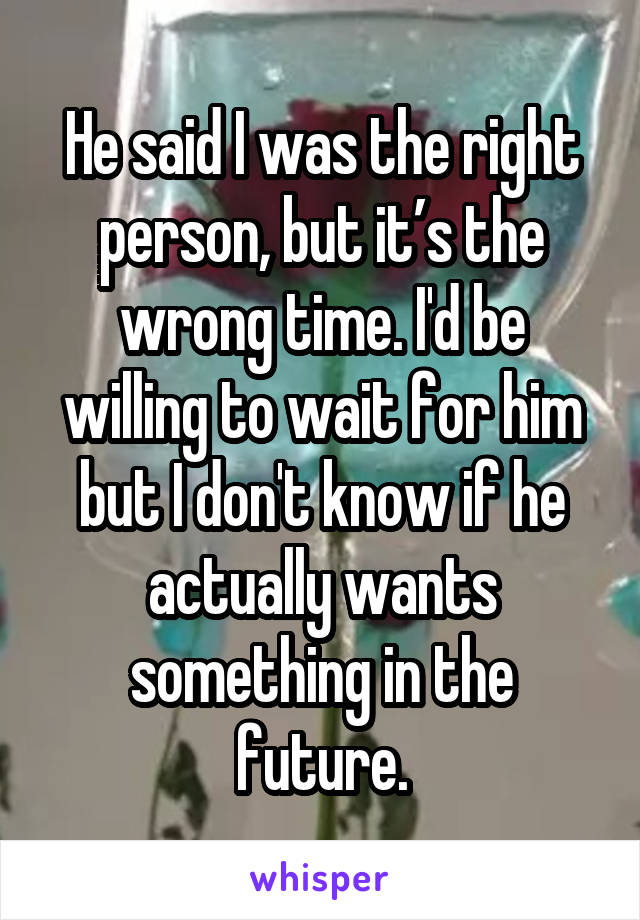 He said I was the right person, but it’s the wrong time. I'd be willing to wait for him but I don't know if he actually wants something in the future.