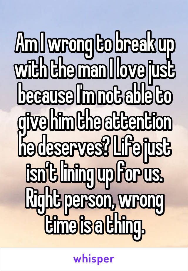 Am I wrong to break up with the man I love just because I'm not able to give him the attention he deserves? Life just isn’t lining up for us. Right person, wrong time is a thing.