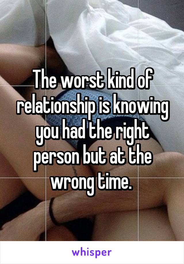 The worst kind of relationship is knowing you had the right person but at the wrong time. 