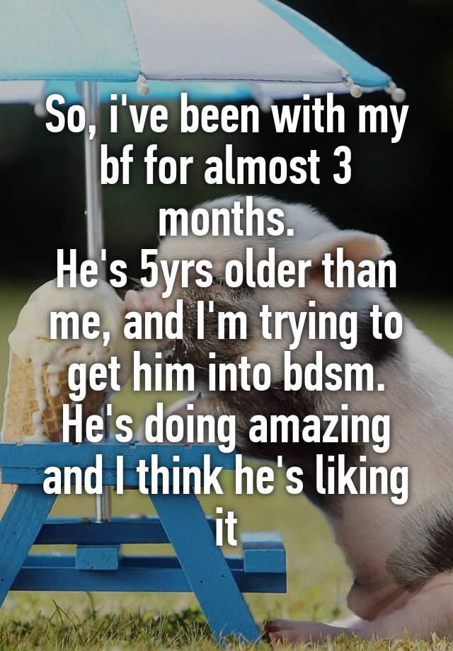 So, i've been with my bf for almost 3 months.
He's 5yrs older than me, and I'm trying to get him into bdsm.
He's doing amazing and I think he's liking it