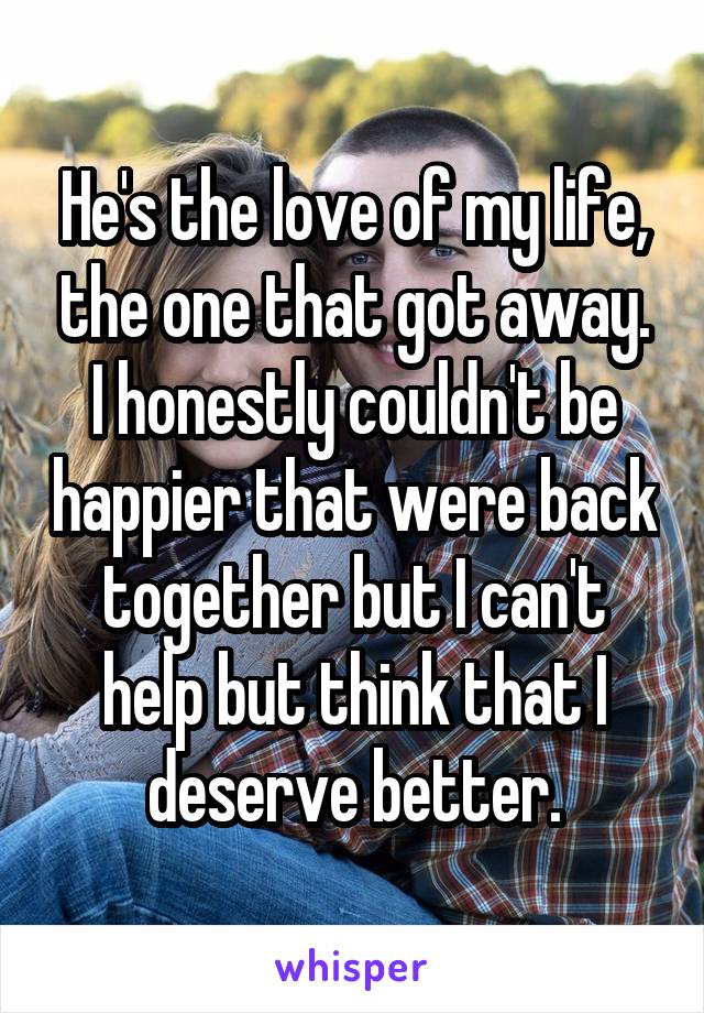 He's the love of my life, the one that got away. I honestly couldn't be happier that were back together but I can't help but think that I deserve better.