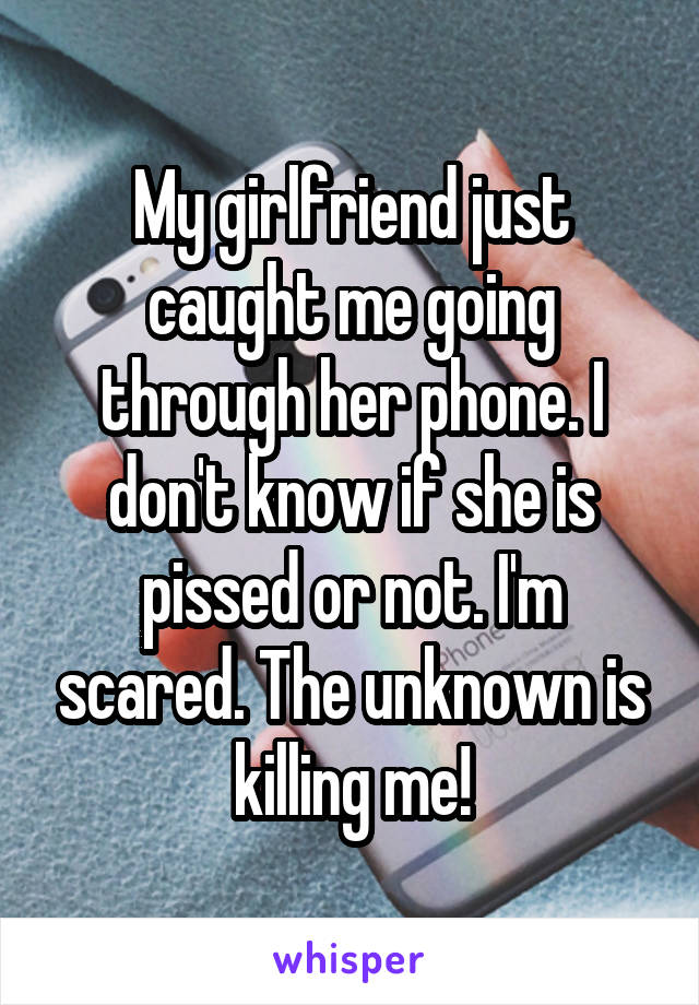 My girlfriend just caught me going through her phone. I don't know if she is pissed or not. I'm scared. The unknown is killing me!