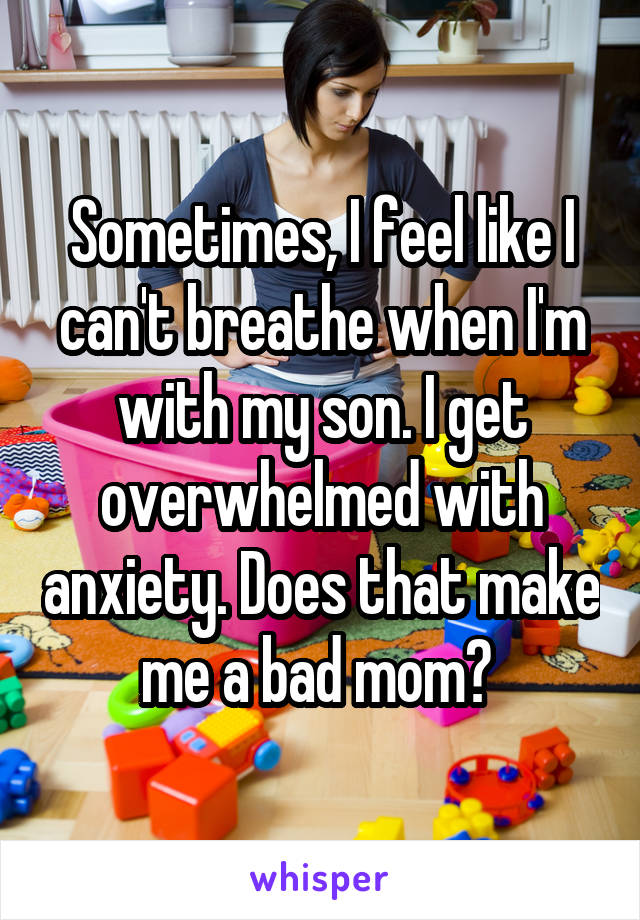 Sometimes, I feel like I can't breathe when I'm with my son. I get overwhelmed with anxiety. Does that make me a bad mom? 