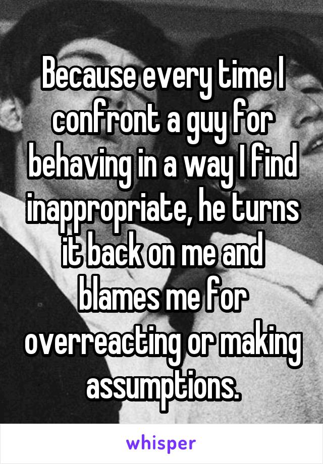 Because every time I confront a guy for behaving in a way I find inappropriate, he turns it back on me and blames me for overreacting or making assumptions.