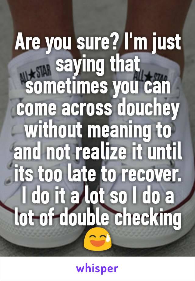 Are you sure? I'm just saying that sometimes you can come across douchey without meaning to and not realize it until its too late to recover. I do it a lot so I do a lot of double checking😅