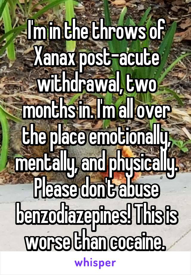 I'm in the throws of Xanax post-acute withdrawal, two months in. I'm all over the place emotionally, mentally, and physically. Please don't abuse benzodiazepines! This is worse than cocaine. 