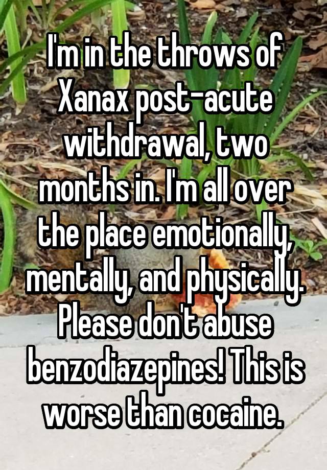 I'm in the throws of Xanax post-acute withdrawal, two months in. I'm all over the place emotionally, mentally, and physically. Please don't abuse benzodiazepines! This is worse than cocaine. 