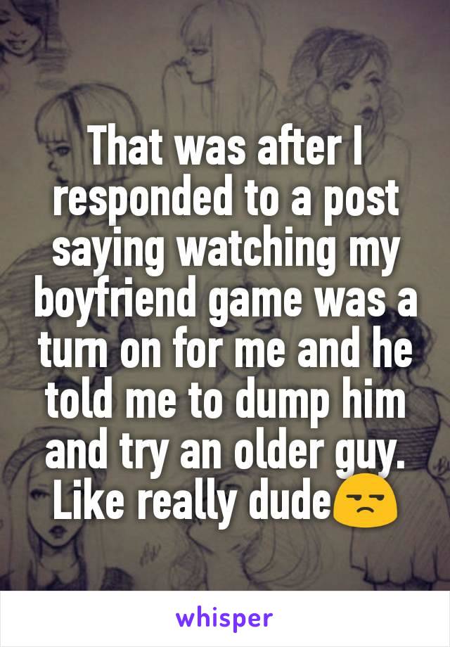 That was after I responded to a post saying watching my boyfriend game was a turn on for me and he told me to dump him and try an older guy. Like really dude😒