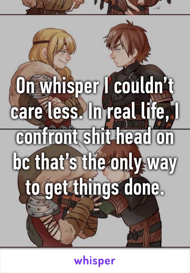 On whisper I couldn’t care less. In real life, I confront shit head on bc that’s the only way to get things done. 