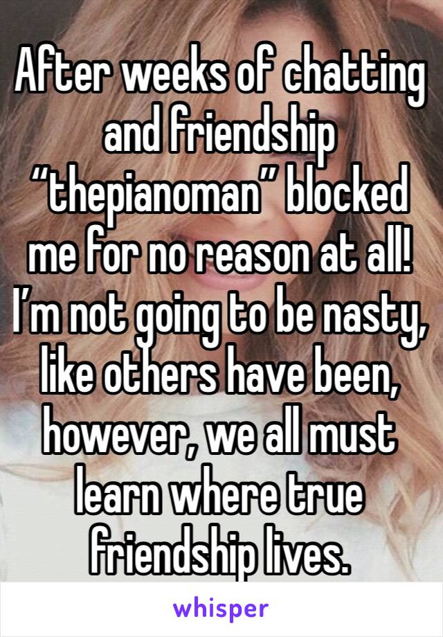 After weeks of chatting and friendship “thepianoman” blocked me for no reason at all! I’m not going to be nasty, like others have been, however, we all must learn where true friendship lives.