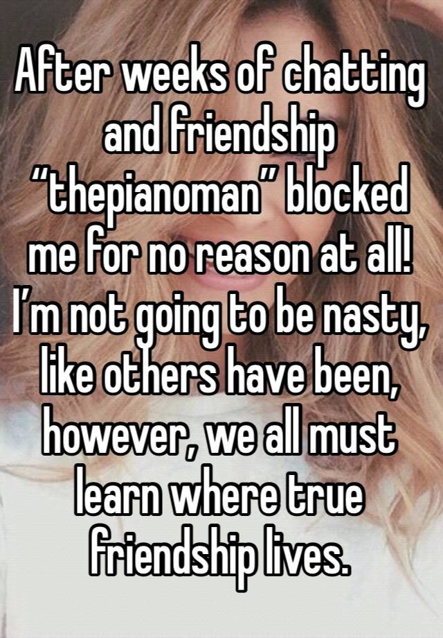 After weeks of chatting and friendship “thepianoman” blocked me for no reason at all! I’m not going to be nasty, like others have been, however, we all must learn where true friendship lives.