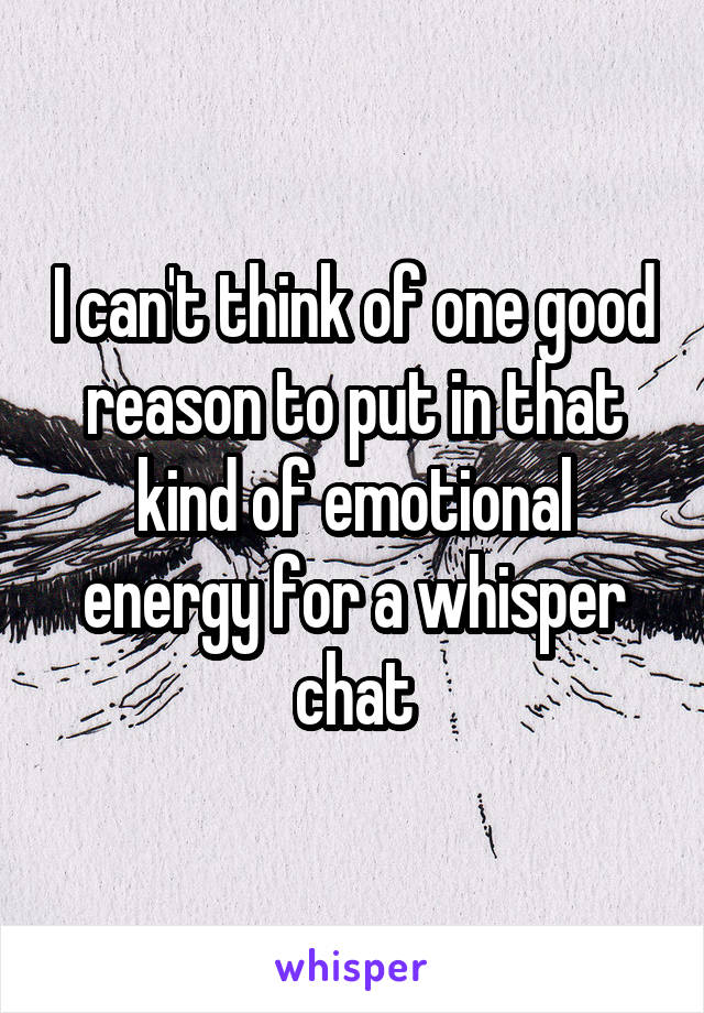 I can't think of one good reason to put in that kind of emotional energy for a whisper chat