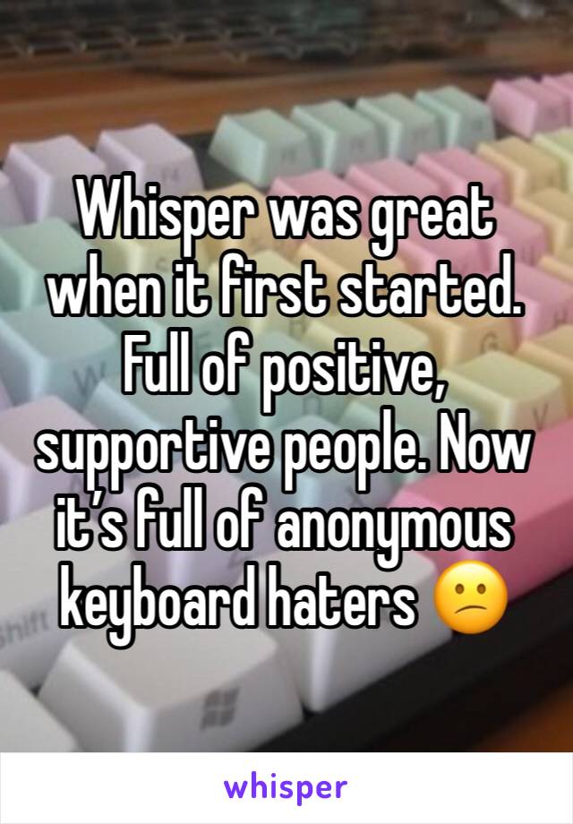 Whisper was great when it first started. Full of positive, supportive people. Now it’s full of anonymous keyboard haters 😕