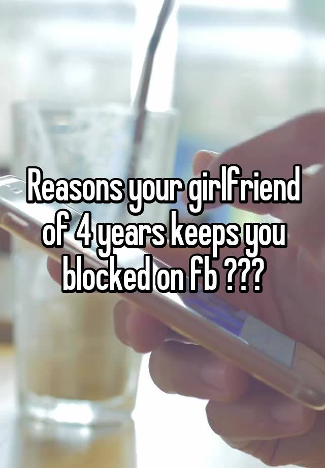 Reasons your girlfriend of 4 years keeps you blocked on fb ???