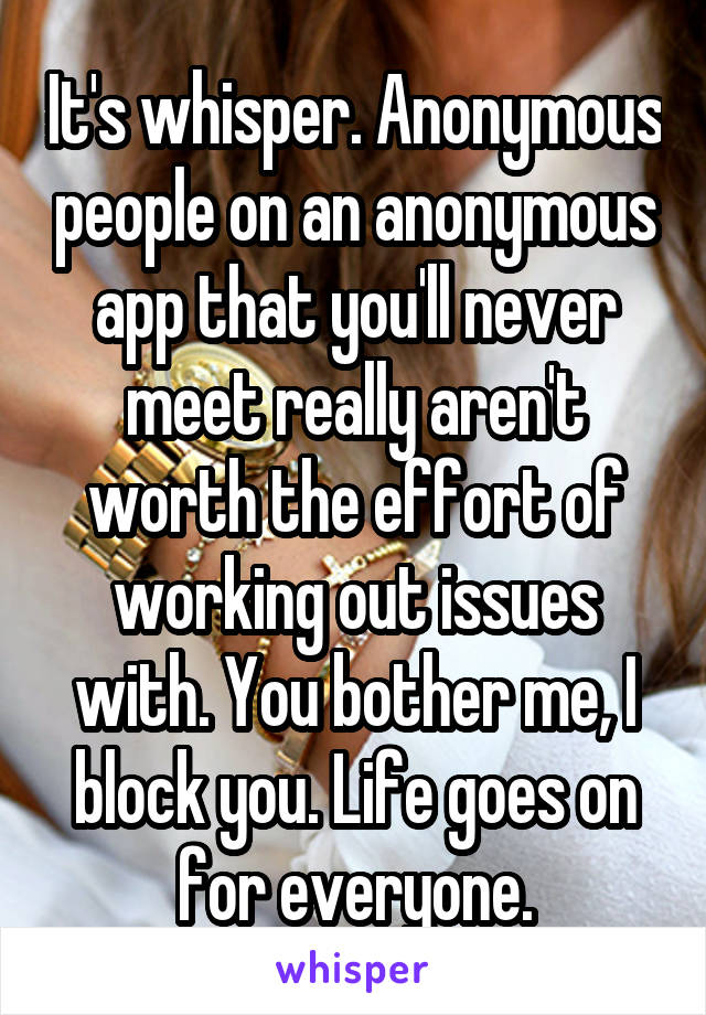 It's whisper. Anonymous people on an anonymous app that you'll never meet really aren't worth the effort of working out issues with. You bother me, I block you. Life goes on for everyone.