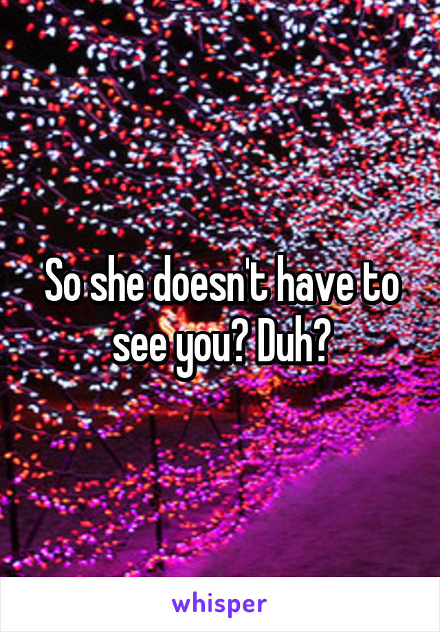 So she doesn't have to see you? Duh?