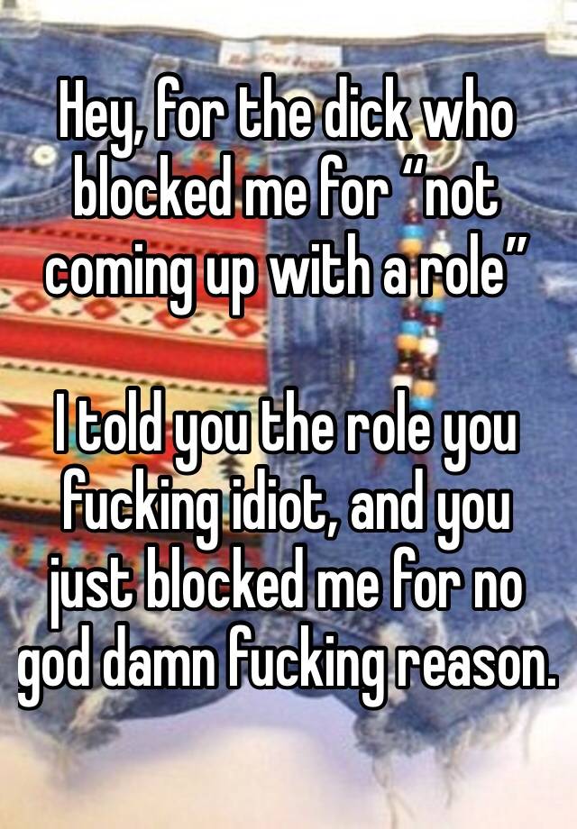 Hey, for the dick who blocked me for “not coming up with a role” 

I told you the role you fucking idiot, and you just blocked me for no god damn fucking reason.