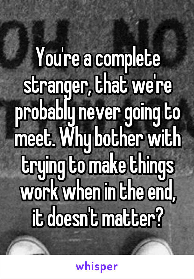 You're a complete stranger, that we're probably never going to meet. Why bother with trying to make things work when in the end, it doesn't matter?