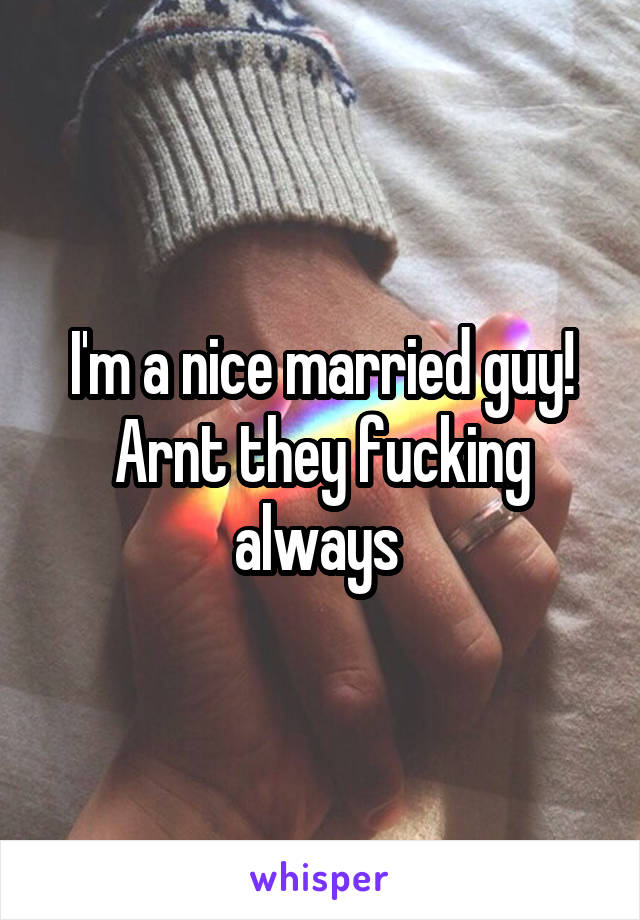 I'm a nice married guy! Arnt they fucking always 