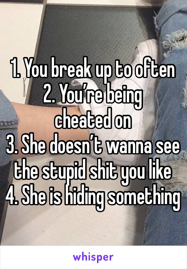 1. You break up to often
2. You’re being cheated on
3. She doesn’t wanna see the stupid shit you like
4. She is hiding something