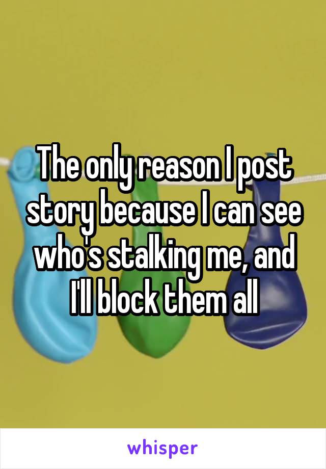 The only reason I post story because I can see who's stalking me, and I'll block them all