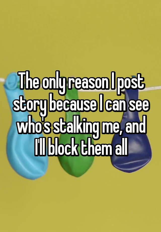 The only reason I post story because I can see who's stalking me, and I'll block them all