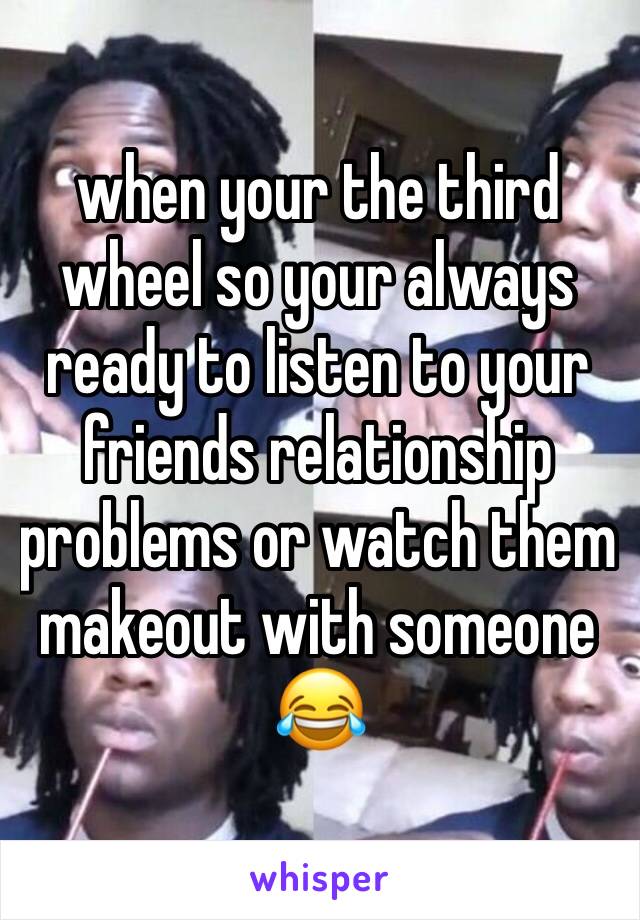 when your the third wheel so your always ready to listen to your friends relationship problems or watch them makeout with someone 😂