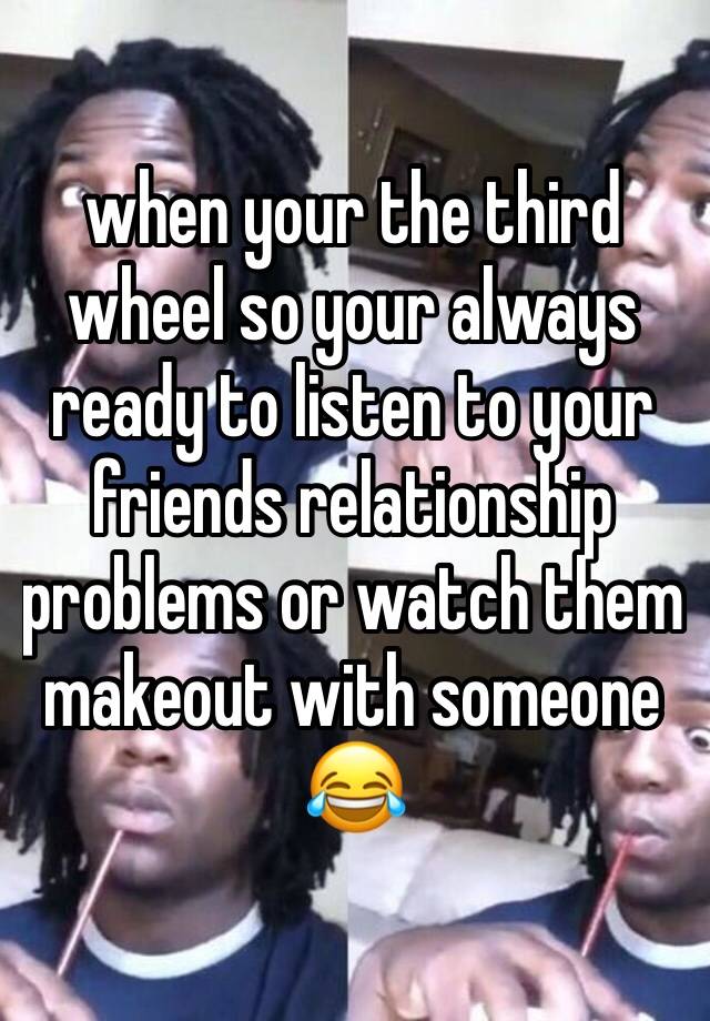 when your the third wheel so your always ready to listen to your friends relationship problems or watch them makeout with someone 😂