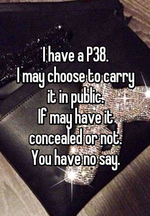 I have a P38.
I may choose to carry it in public.
If may have it concealed or not.
You have no say.