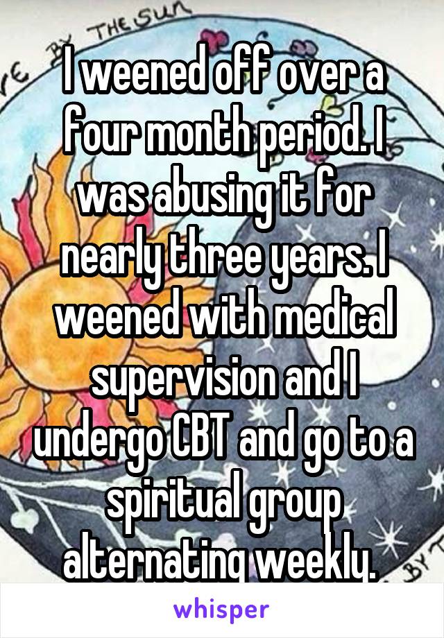 I weened off over a four month period. I was abusing it for nearly three years. I weened with medical supervision and I undergo CBT and go to a spiritual group alternating weekly. 