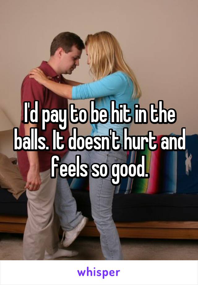 I'd pay to be hit in the balls. It doesn't hurt and feels so good.