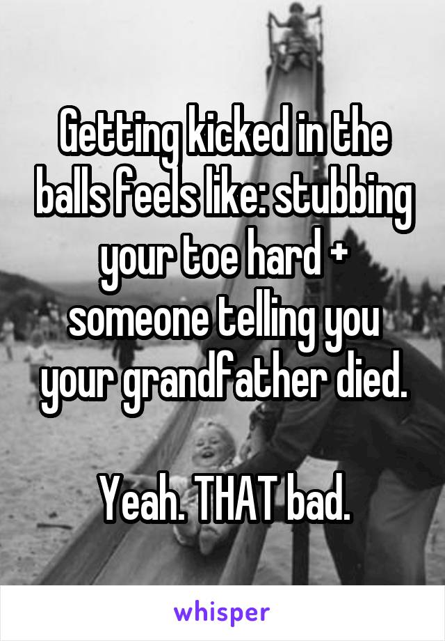 Getting kicked in the balls feels like: stubbing your toe hard + someone telling you your grandfather died.

Yeah. THAT bad.