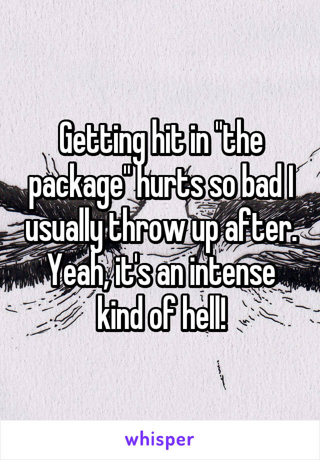 Getting hit in "the package" hurts so bad I usually throw up after. Yeah, it's an intense kind of hell!
