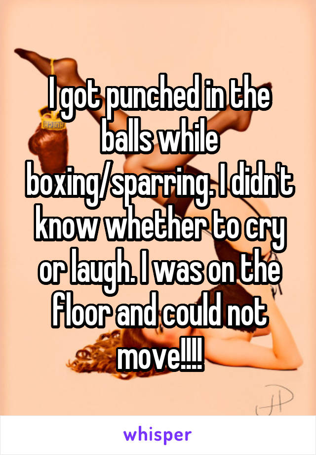 I got punched in the balls while boxing/sparring. I didn't know whether to cry or laugh. I was on the floor and could not move!!!!