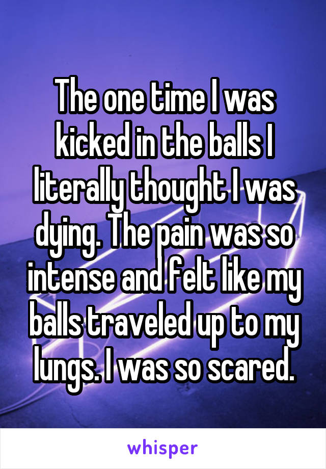 The one time I was kicked in the balls I literally thought I was dying. The pain was so intense and felt like my balls traveled up to my lungs. I was so scared.