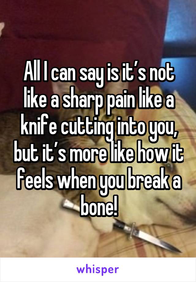 All I can say is it’s not like a sharp pain like a knife cutting into you, but it’s more like how it feels when you break a bone!