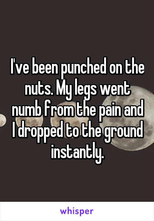 I've been punched on the nuts. My legs went numb from the pain and I dropped to the ground instantly.