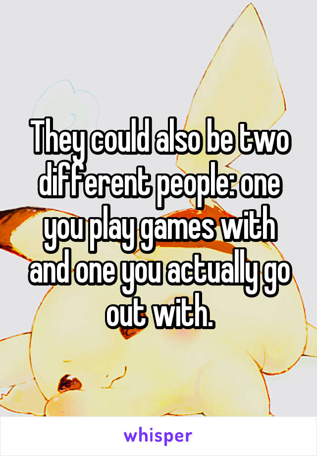 They could also be two different people: one you play games with and one you actually go out with.