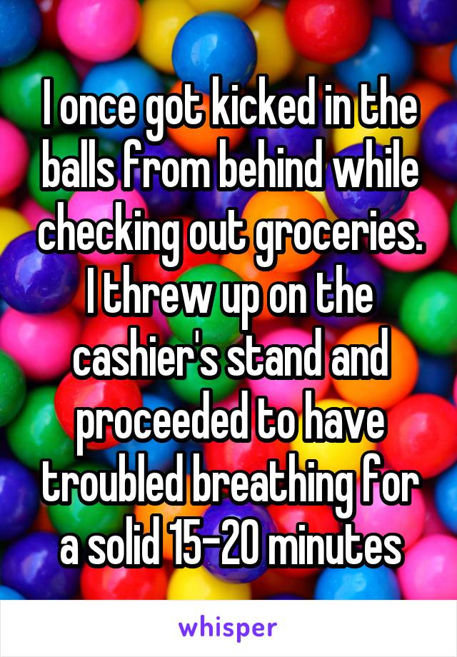 I once got kicked in the balls from behind while checking out groceries. I threw up on the cashier's stand and proceeded to have troubled breathing for a solid 15-20 minutes