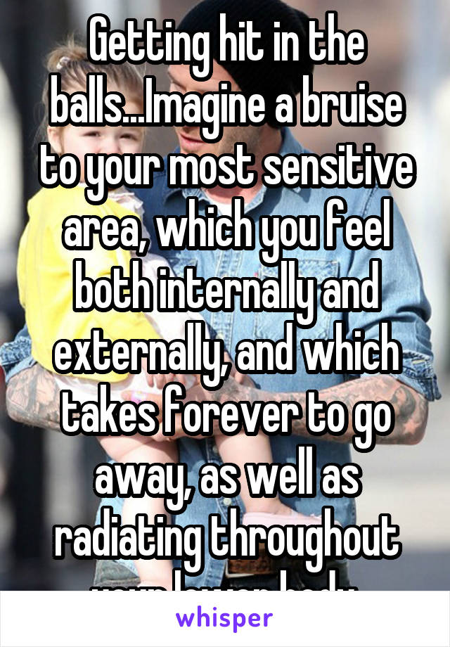 Getting hit in the balls...Imagine a bruise to your most sensitive area, which you feel both internally and externally, and which takes forever to go away, as well as radiating throughout your lower body.